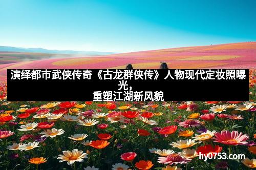 演绎都市武侠传奇《古龙群侠传》人物现代定妆照曝光，重塑江湖新风貌